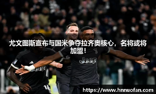 尤文图斯宣布与国米争夺拉齐奥核心，名将或将加盟！