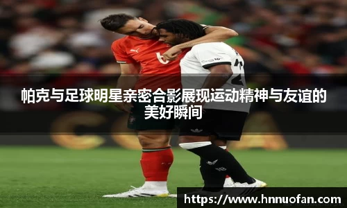 帕克与足球明星亲密合影展现运动精神与友谊的美好瞬间